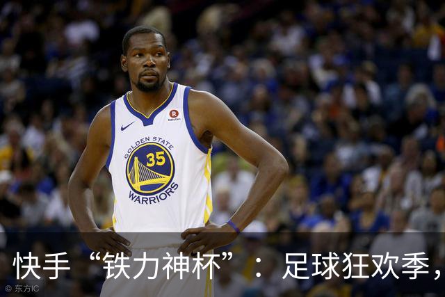 快手“铁力神杯”：足球狂欢季，“老铁”上场