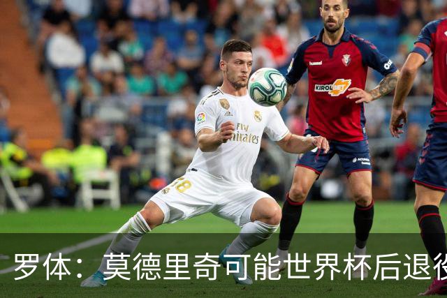 罗体：莫德里奇可能世界杯后退役，最快明年迎来在皇马任职机会