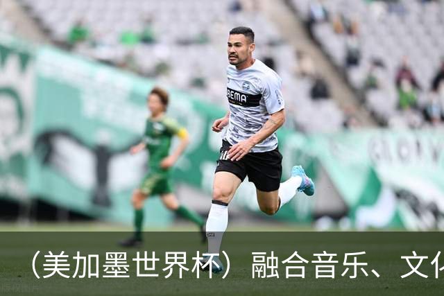 （美加墨世界杯）融合音乐、文化和足球 世界杯开幕式亮点足